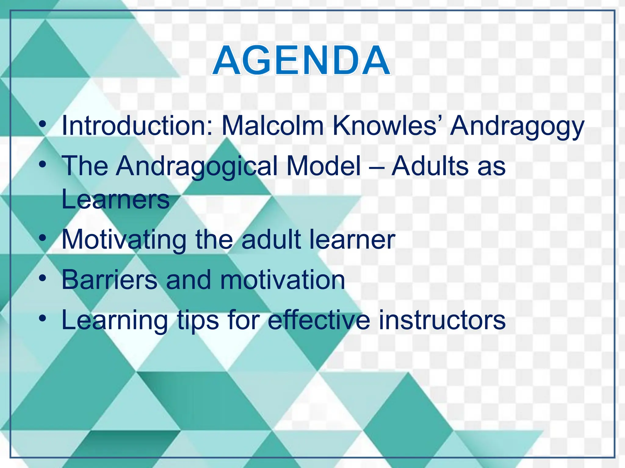 • Introduction: Malcolm Knowles’ Andragogy
• The Andragogical Model – Adults as
Learners
• Motivating the adult learner
• Barriers and motivation
• Learning tips for effective instructors
 