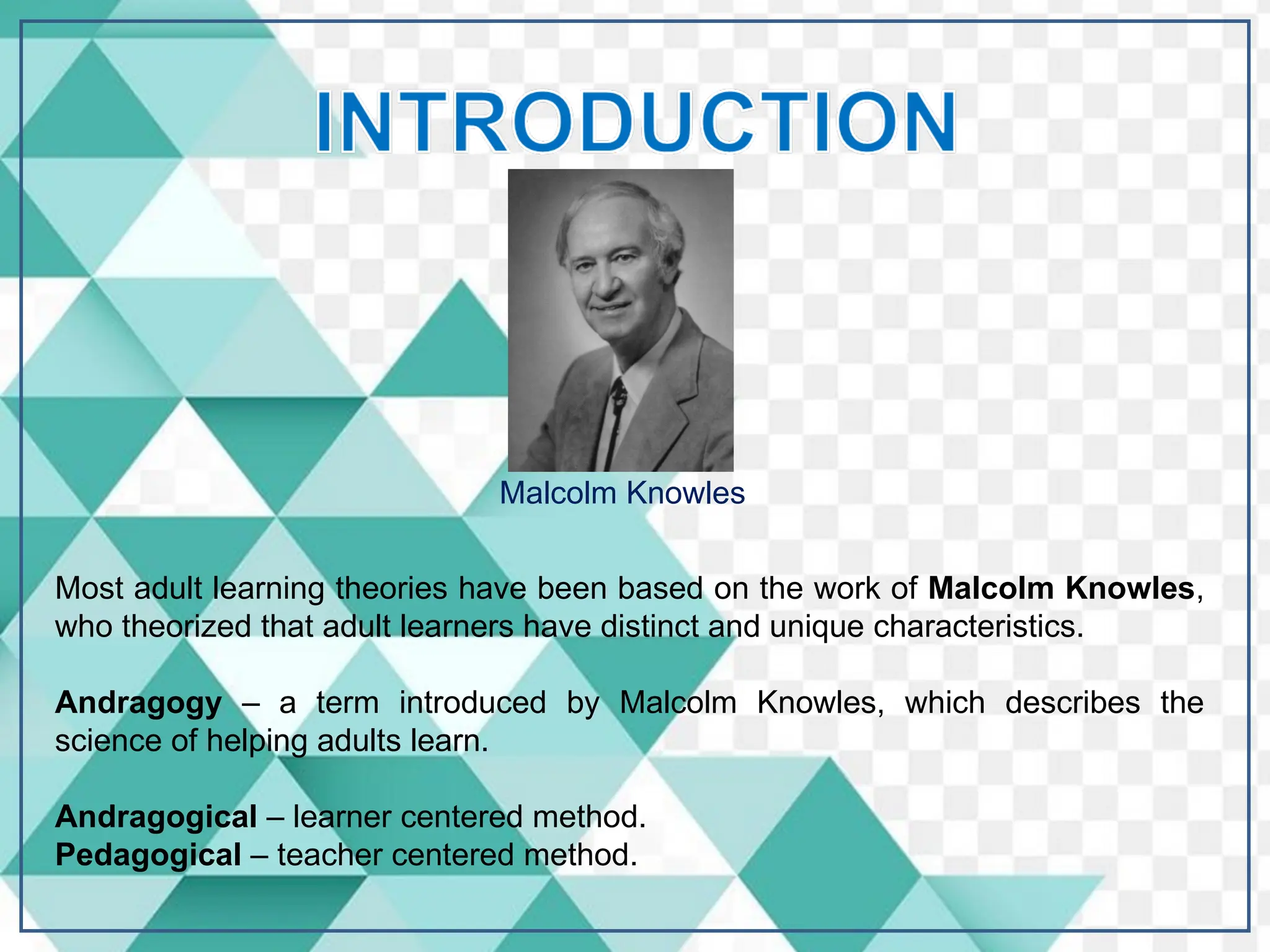 Malcolm Knowles
Most adult learning theories have been based on the work of Malcolm Knowles,
who theorized that adult learners have distinct and unique characteristics.
Andragogy – a term introduced by Malcolm Knowles, which describes the
science of helping adults learn.
Andragogical – learner centered method.
Pedagogical – teacher centered method.
 