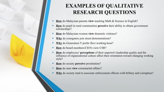 EXAMPLES OF QUALITATIVE
RESEARCH QUESTIONS
• How do Malaysian parents view teaching Math & Science in English?
• How do pupil in rural communities perceive their ability to obtain government
scholarships?
• How do Malaysian women view domestic violence?
• Why do youngsters join street demonstrations?
• Why do Generation Y prefer flexi working hour?
• How do board members/CEO's view CSR?
• How do employees’ perceptions of their superior's leadership quality and the
influence of organizational culture affect their orientation toward changing working
style?
• How do society perceive prostitution?
• How do men view extramarital affairs?
• Why do society tend to associate enforcement officers with bribery and corruption?
 
