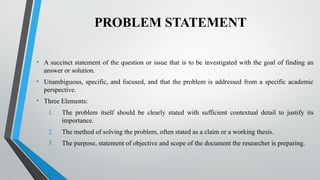 PROBLEM STATEMENT
• A succinct statement of the question or issue that is to be investigated with the goal of finding an
answer or solution.
• Unambiguous, specific, and focused, and that the problem is addressed from a specific academic
perspective.
• Three Elements:
1. The problem itself should be clearly stated with sufficient contextual detail to justify its
importance.
2. The method of solving the problem, often stated as a claim or a working thesis.
3. The purpose, statement of objective and scope of the document the researcher is preparing.
 