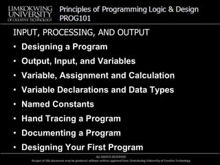 INPUT, PROCESSING, AND OUTPUT
• Designing a Program
• Output, Input, and Variables
• Variable, Assignment and Calculation
• Variable Declarations and Data Types
• Named Constants
• Hand Tracing a Program
• Documenting a Program
• Designing Your First Program
 
