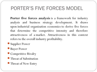 PORTER’S FIVE FORCES MODEL
Porter five forces analysis is a framework for industry
analysis and business strategy development. It draws
upon industrial organization economics to derive five forces
that determine the competitive intensity and therefore
attractiveness of a market. Attractiveness in this context
refers to the overall industry profitability.
Supplier Power
Buyer Power
Competitive Rivalry
Threat of Substitution
Threat of New Entry
 
