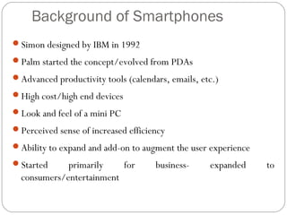 Background of Smartphones
Simon designed by IBM in 1992
Palm started the concept/evolved from PDAs
Advanced productivity tools (calendars, emails, etc.)
High cost/high end devices
Look and feel of a mini PC
Perceived sense of increased efficiency
Ability to expand and add-on to augment the user experience
Started primarily for business- expanded to
consumers/entertainment
 