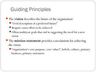 Guiding Principles
The vision describes the future of the organization
“vivid description of a preferred future”
Require extra effort to be achieved
Often multiyear goals that end in suggesting the need for a new
vision
The mission statement provides a mechanism for achieving
the vision
“organization’s core purpose, core values”, beliefs, culture, primary
business, primary customers
 