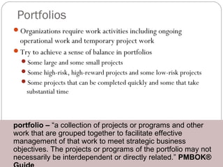 Portfolios
Organizations require work activities including ongoing
operational work and temporary project work
Try to achieve a sense of balance in portfolios
Some large and some small projects
Some high-risk, high-reward projects and some low-risk projects
Some projects that can be completed quickly and some that take
substantial time
portfolio – “a collection of projects or programs and other
work that are grouped together to facilitate effective
management of that work to meet strategic business
objectives. The projects or programs of the portfolio may not
necessarily be interdependent or directly related.” PMBOK®
portfolio – “a collection of projects or programs and other
work that are grouped together to facilitate effective
management of that work to meet strategic business
objectives. The projects or programs of the portfolio may not
necessarily be interdependent or directly related.” PMBOK®
 
