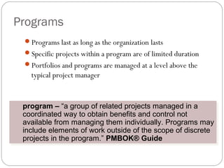 Programs
Programs last as long as the organization lasts
Specific projects within a program are of limited duration
Portfolios and programs are managed at a level above the
typical project manager
program – “a group of related projects managed in a
coordinated way to obtain benefits and control not
available from managing them individually. Programs may
include elements of work outside of the scope of discrete
projects in the program.” PMBOK® Guide
program – “a group of related projects managed in a
coordinated way to obtain benefits and control not
available from managing them individually. Programs may
include elements of work outside of the scope of discrete
projects in the program.” PMBOK® Guide
 