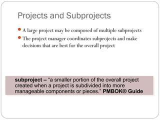 Projects and Subprojects
A large project may be composed of multiple subprojects
The project manager coordinates subprojects and make
decisions that are best for the overall project
subproject – “a smaller portion of the overall project
created when a project is subdivided into more
manageable components or pieces.” PMBOK® Guide
subproject – “a smaller portion of the overall project
created when a project is subdivided into more
manageable components or pieces.” PMBOK® Guide
 