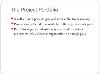 The Project Portfolio
A collection of projects grouped to be collectively managed
Projects are selected to contribute to the organization’s goals
Portfolio alignment identifies, selects, and prioritizes
projects to help achieve an organization’s strategic goals
 