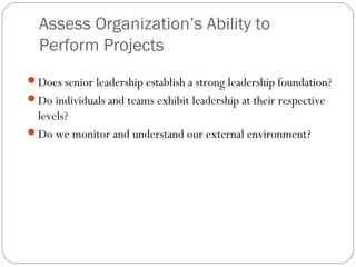 Assess Organization’s Ability to
Perform Projects
Does senior leadership establish a strong leadership foundation?
Do individuals and teams exhibit leadership at their respective
levels?
Do we monitor and understand our external environment?
 
