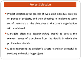 Project selection is the process of evaluating individual projects
or groups of projects, and then choosing to implement some
set of them so that the objectives of the parent organization
will be achieved
Managers often use decision-aiding models to extract the
relevant issues of a problem from the details in which the
problem is embedded
Models represent the problem’s structure and can be useful in
selecting and evaluating projects
Project Selection
 