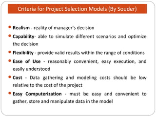 Realism - reality of manager’s decision
Capability- able to simulate different scenarios and optimize
the decision
Flexibility - provide valid results within the range of conditions
Ease of Use - reasonably convenient, easy execution, and
easily understood
Cost - Data gathering and modeling costs should be low
relative to the cost of the project
Easy Computerization - must be easy and convenient to
gather, store and manipulate data in the model
Criteria for Project Selection Models (By Souder)
 