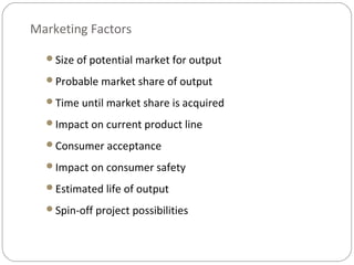 Marketing Factors
Size of potential market for output
Probable market share of output
Time until market share is acquired
Impact on current product line
Consumer acceptance
Impact on consumer safety
Estimated life of output
Spin-off project possibilities
 