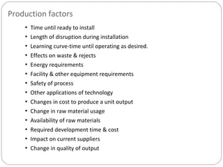 Production factors
• Time until ready to install
• Length of disruption during installation
• Learning curve-time until operating as desired.
• Effects on waste & rejects
• Energy requirements
• Facility & other equipment requirements
• Safety of process
• Other applications of technology
• Changes in cost to produce a unit output
• Change in raw material usage
• Availability of raw materials
• Required development time & cost
• Impact on current suppliers
• Change in quality of output
 