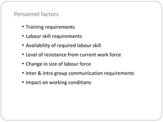 Personnel factors
• Training requirements
• Labour skill requirements
• Availability of required labour skill
• Level of resistance from current work force
• Change in size of labour force
• Inter & intra group communication requirements
• Impact on working conditions
 