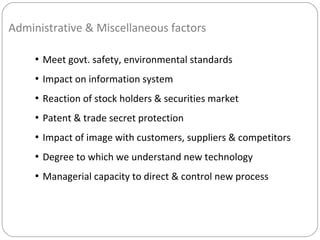 Administrative & Miscellaneous factors
• Meet govt. safety, environmental standards
• Impact on information system
• Reaction of stock holders & securities market
• Patent & trade secret protection
• Impact of image with customers, suppliers & competitors
• Degree to which we understand new technology
• Managerial capacity to direct & control new process
 