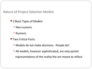 Nature of Project Selection Models
2 Basic Types of Models
Non-numeric
Numeric
Two Critical Facts:
Models do not make decisions - People do!
All models, however sophisticated, are only partial
representations of the reality the are meant to reflect
 