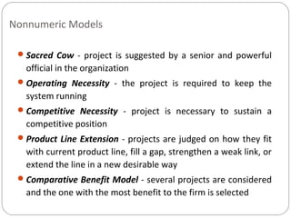 Nonnumeric Models
Sacred Cow - project is suggested by a senior and powerful
official in the organization
Operating Necessity - the project is required to keep the
system running
Competitive Necessity - project is necessary to sustain a
competitive position
Product Line Extension - projects are judged on how they fit
with current product line, fill a gap, strengthen a weak link, or
extend the line in a new desirable way
Comparative Benefit Model - several projects are considered
and the one with the most benefit to the firm is selected
 