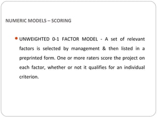 NUMERIC MODELS – SCORING
UNWEIGHTED 0-1 FACTOR MODEL - A set of relevant
factors is selected by management & then listed in a
preprinted form. One or more raters score the project on
each factor, whether or not it qualifies for an individual
criterion.
 