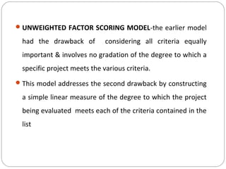 UNWEIGHTED FACTOR SCORING MODEL-the earlier model
had the drawback of considering all criteria equally
important & involves no gradation of the degree to which a
specific project meets the various criteria.
This model addresses the second drawback by constructing
a simple linear measure of the degree to which the project
being evaluated meets each of the criteria contained in the
list
 