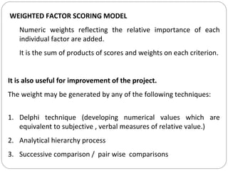 WEIGHTED FACTOR SCORING MODEL
Numeric weights reflecting the relative importance of each
individual factor are added.
It is the sum of products of scores and weights on each criterion.
It is also useful for improvement of the project.
The weight may be generated by any of the following techniques:
1. Delphi technique (developing numerical values which are
equivalent to subjective , verbal measures of relative value.)
2. Analytical hierarchy process
3. Successive comparison / pair wise comparisons
 