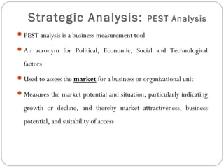 Strategic Analysis: PEST Analysis
PEST analysis is a business measurement tool
An acronym for Political, Economic, Social and Technological
factors
Used to assess the market for a business or organizational unit
Measures the market potential and situation, particularly indicating
growth or decline, and thereby market attractiveness, business
potential, and suitability of access
02/22/15Yu-Lin Huang
 