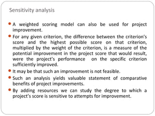 Sensitivity analysis
A weighted scoring model can also be used for project
improvement.
For any given criterion, the difference between the criterion’s
score and the highest possible score on that criterion,
multiplied by the weight of the criterion, is a measure of the
potential improvement in the project score that would result,
were the project’s performance on the specific criterion
sufficiently improved.
It may be that such an improvement is not feasible.
Such an analysis yields valuable statement of comparative
benefits of project improvements.
By adding resources we can study the degree to which a
project’s score is sensitive to attempts for improvement.
 