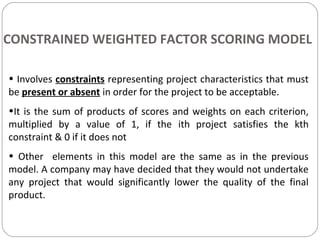 • Involves constraints representing project characteristics that must
be present or absent in order for the project to be acceptable.
•It is the sum of products of scores and weights on each criterion,
multiplied by a value of 1, if the ith project satisfies the kth
constraint & 0 if it does not
• Other elements in this model are the same as in the previous
model. A company may have decided that they would not undertake
any project that would significantly lower the quality of the final
product.
CONSTRAINED WEIGHTED FACTOR SCORING MODEL
 
