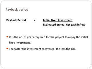 Payback period
Payback Period = Initial fixed investment
Estimated annual net cash inflow
It is the no. of years required for the project to repay the initial
fixed investment.
The faster the investment recovered, the less the risk.
 
