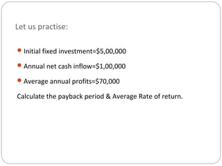Let us practise:
Initial fixed investment=$5,00,000
Annual net cash inflow=$1,00,000
Average annual profits=$70,000
Calculate the payback period & Average Rate of return.
 