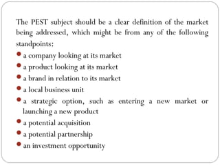 The PEST subject should be a clear definition of the market
being addressed, which might be from any of the following
standpoints:
a company looking at its market
a product looking at its market
a brand in relation to its market
a local business unit
a strategic option, such as entering a new market or
launching a new product
a potential acquisition
a potential partnership
an investment opportunity
02/22/15Yu-Lin Huang
 