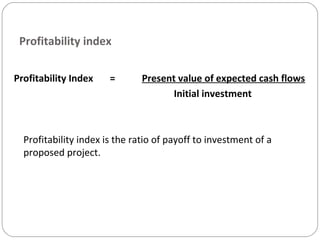 Profitability index
Profitability Index = Present value of expected cash flows
Initial investment
Profitability index is the ratio of payoff to investment of a
proposed project.
 