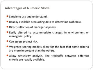 Advantages of Numeric Model
Simple to use and understand.
Readily available accounting data to determine cash flow.
Direct reflection of managerial policy.
Easily altered to accommodate changes in environment or
managerial policy.
Can assess project risk.
Weighted scoring models allow for the fact that some criteria
are more important than the others.
Allow sensitivity analysis. The tradeoffs between different
criteria are readily available.
 