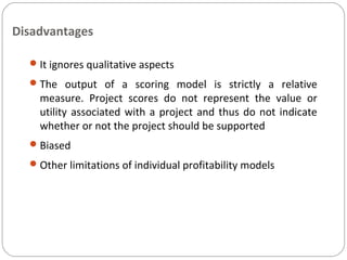 Disadvantages
It ignores qualitative aspects
The output of a scoring model is strictly a relative
measure. Project scores do not represent the value or
utility associated with a project and thus do not indicate
whether or not the project should be supported
Biased
Other limitations of individual profitability models
 