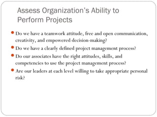 Assess Organization’s Ability to
Perform Projects
Do we have a teamwork attitude, free and open communication,
creativity, and empowered decision-making?
Do we have a clearly defined project management process?
Do our associates have the right attitudes, skills, and
competencies to use the project management process?
Are our leaders at each level willing to take appropriate personal
risk?
 