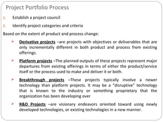 Project Portfolio Process
1. Establish a project council
2. Identify project categories and criteria
Based on the extent of product and process change:
 Derivative projects –are projects with objectives or deliverables that are
only incrementally different in both product and process from existing
offerings.
 Platform projects –The planned outputs of these projects represent major
departures from existing offerings in terms of either the product/service
itself or the process used to make and deliver it or both.
 Breakthrough projects –These projects typically involve a newer
technology than platform projects. It may be a “disruptive” technology
that is known to the industry or something proprietary that the
organization has been developing over
 R&D Projects –are visionary endeavors oriented toward using newly
developed technologies, or existing technologies in a new manner.
 