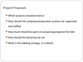 Project Proposals
Which projects should be bid on
How should the proposal-preparation process be organized
and staffed
How much should be spent on preparing proposals for bids
How should the bid prices be set
What is the bidding strategy Is it ethical
 