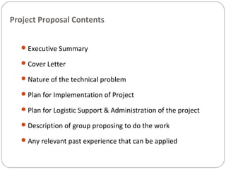 Project Proposal Contents
Executive Summary
Cover Letter
Nature of the technical problem
Plan for Implementation of Project
Plan for Logistic Support & Administration of the project
Description of group proposing to do the work
Any relevant past experience that can be applied
 