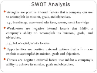 Strengths are positive internal factors that a company can use
to accomplish its mission, goals, and objectives.
e.g., brand image, experienced sales force, patents, special knowledge
Weaknesses are negative internal factors that inhibit a
company’s ability to accomplish its mission, goals, and
objectives.
e.g., lack of capital, inferior location
Opportunities are positive external options that a firm can
exploit to accomplish its mission, goals and objectives.
Threats are negative external forces that inhibit a company’s
ability to achieve its mission, goals and objectives.
SWOT Analysis
 