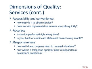 Dimensions of Quality: 
Services (cont.) 
 Accessibility and convenience 
 how easy is it to obtain service? 
 does service representative answer you calls quickly? 
 Accuracy 
 is service performed right every time? 
 is your bank or credit card statement correct every month? 
 Responsiveness 
 how well does company react to unusual situations? 
 how well is a telephone operator able to respond to a 
customer’s questions? 
2-10 
 