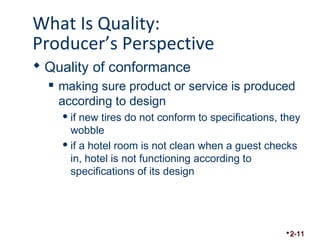 What Is Quality: 
Producer’s Perspective 
 Quality of conformance 
 making sure product or service is produced 
according to design 
if new tires do not conform to specifications, they 
wobble 
if a hotel room is not clean when a guest checks 
in, hotel is not functioning according to 
specifications of its design 
2-11 
 