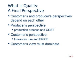 What Is Quality: 
A Final Perspective 
 Customer’s and producer’s perspectives 
depend on each other 
 Producer’s perspective: 
 production process and COST 
 Customer’s perspective: 
 fitness for use and PRICE 
 Customer’s view must dominate 
2-13 
 