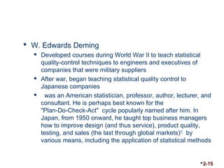  W. Edwards Deming 
 Developed courses during World War II to teach statistical 
quality-control techniques to engineers and executives of 
companies that were military suppliers 
 After war, began teaching statistical quality control to 
Japanese companies 
 was an American statistician, professor, author, lecturer, and 
consultant. He is perhaps best known for the 
"Plan-Do-Check-Act" cycle popularly named after him. In 
Japan, from 1950 onward, he taught top business managers 
how to improve design (and thus service), product quality, 
testing, and sales (the last through global markets)[1] by 
various means, including the application of statistical methods 
2-15 
 
