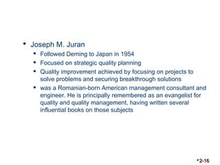  Joseph M. Juran 
 Followed Deming to Japan in 1954 
 Focused on strategic quality planning 
 Quality improvement achieved by focusing on projects to 
solve problems and securing breakthrough solutions 
 was a Romanian-born American management consultant and 
engineer. He is principally remembered as an evangelist for 
quality and quality management, having written several 
influential books on those subjects 
2-16 
 