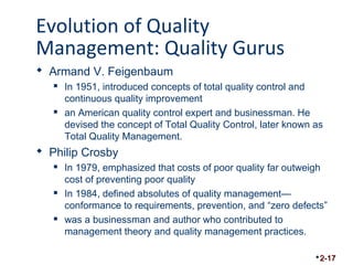 Evolution of Quality 
Management: Quality Gurus 
 Armand V. Feigenbaum 
 In 1951, introduced concepts of total quality control and 
continuous quality improvement 
 an American quality control expert and businessman. He 
devised the concept of Total Quality Control, later known as 
Total Quality Management. 
 Philip Crosby 
 In 1979, emphasized that costs of poor quality far outweigh 
cost of preventing poor quality 
 In 1984, defined absolutes of quality management— 
conformance to requirements, prevention, and “zero defects” 
 was a businessman and author who contributed to 
management theory and quality management practices. 
2-17 
 