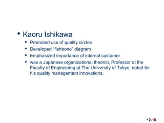  Kaoru Ishikawa 
 Promoted use of quality circles 
 Developed “fishbone” diagram 
 Emphasized importance of internal customer 
 was a Japanese organizational theorist, Professor at the 
Faculty of Engineering at The University of Tokyo, noted for 
his quality management innovations. 
2-18 
 