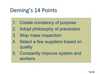 Deming’s 14 Points 
2-19 
1. Create constancy of purpose 
2. Adopt philosophy of prevention 
3. Stop mass inspection 
4. Select a few suppliers based on 
quality 
5. Constantly improve system and 
workers 
 