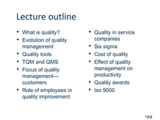 Lecture outline 
 What is quality? 
 Evolution of quality 
management 
 Quality tools 
 TQM and QMS 
 Focus of quality 
management— 
customers 
 Role of employees in 
quality improvement 
 Quality in service 
companies 
 Six sigma 
 Cost of quality 
 Effect of quality 
management on 
productivity 
 Quality awards 
 Iso 9000 
2-2 
 