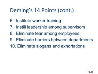 Deming’s 14 Points (cont.) 
6. Institute worker training 
7. Instill leadership among supervisors 
8. Eliminate fear among employees 
9. Eliminate barriers between departments 
10. Eliminate slogans and exhortations 
2-20 
 