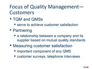 Focus of Quality Management— 
Customers 
 TQM and QMSs 
 serve to achieve customer satisfaction 
 Partnering 
 a relationship between a company and its 
supplier based on mutual quality standards 
 Measuring customer satisfaction 
 important component of any QMS 
 customer surveys, telephone interviews 
2-33 
 
