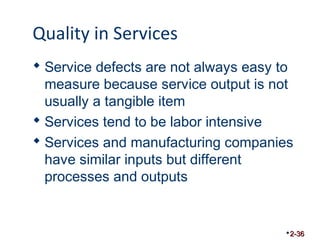 Quality in Services 
 Service defects are not always easy to 
measure because service output is not 
usually a tangible item 
 Services tend to be labor intensive 
 Services and manufacturing companies 
have similar inputs but different 
processes and outputs 
2-36 
 